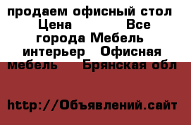 продаем офисный стол › Цена ­ 3 600 - Все города Мебель, интерьер » Офисная мебель   . Брянская обл.